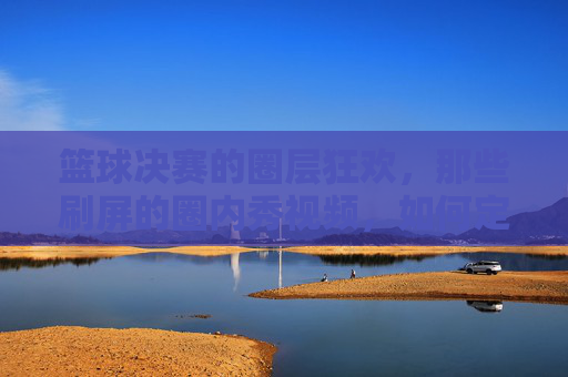 篮球决赛的圈层狂欢,那些刷屏的圈内秀视频,如何定义竞技的隐藏实力与社交的圈层共鸣?