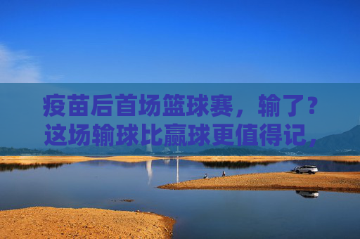 疫苗后首场篮球赛,输了?这场输球比赢球更值得记,疫苗后首场篮球赛输球,这场失利比赢球更值得记