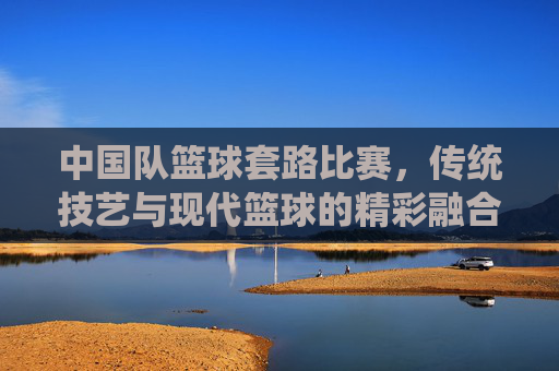 中国队篮球套路比赛,传统技艺与现代篮球的精彩融合