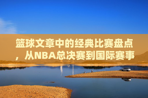 篮球文章中的经典比赛盘点,从NBA总决赛到国际赛事的巅峰对决,篮球经典比赛盘点,从NBA总决赛到国际赛事的巅峰对决