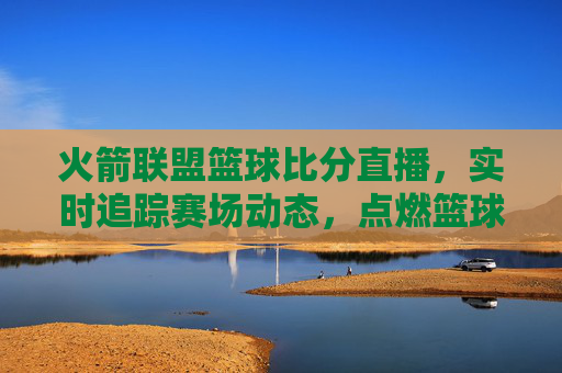 火箭联盟篮球比分直播,实时追踪赛场动态,点燃篮球热情的数字窗口,火箭联盟篮球比分直播,实时追踪赛场动态,点燃篮球热情的数字窗口