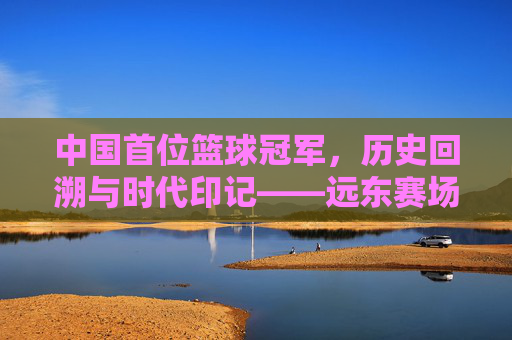 中国首位篮球冠军,历史回溯与时代印记——远东赛场上的首次荣光与奥运征程的探索