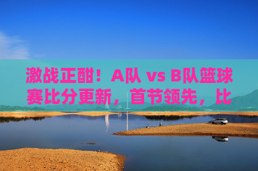 激战正酣!A队 vs B队篮球赛比分更新,首节领先,比赛进入白热化,双方球员展现竞技风采