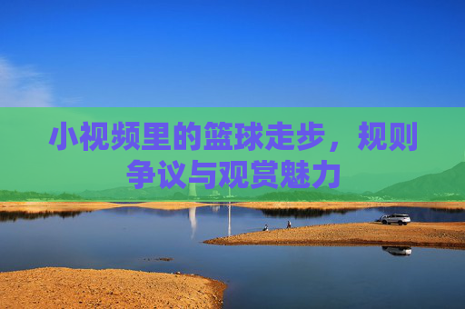 小视频里的篮球走步，规则争议与观赏魅力