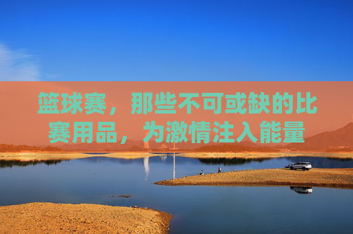 篮球赛，那些不可或缺的比赛用品，为激情注入能量