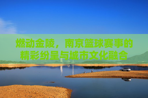 燃动金陵，南京篮球赛事的精彩纷呈与城市文化融合