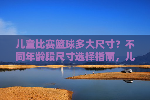 儿童比赛篮球多大尺寸？不同年龄段尺寸选择指南，儿童比赛篮球多大尺寸？不同年龄段尺寸选择指南