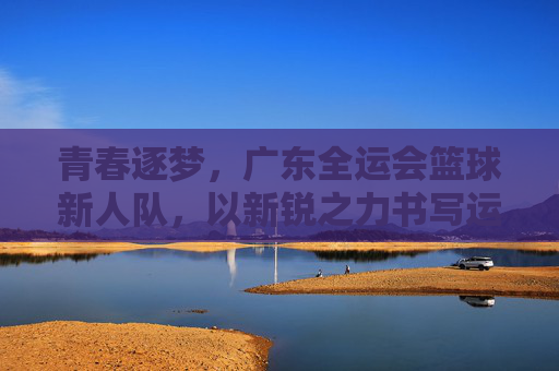 青春逐梦,广东全运会篮球新人队,以新锐之力书写运动新篇