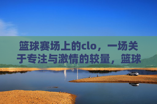 篮球赛场上的clo,一场关于专注与激情的较量,篮球赛场上的clo,一场关于专注与激情的较量
