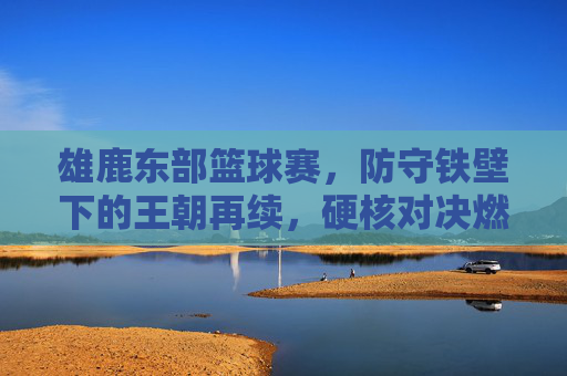雄鹿东部篮球赛,防守铁壁下的王朝再续,硬核对决燃爆赛场