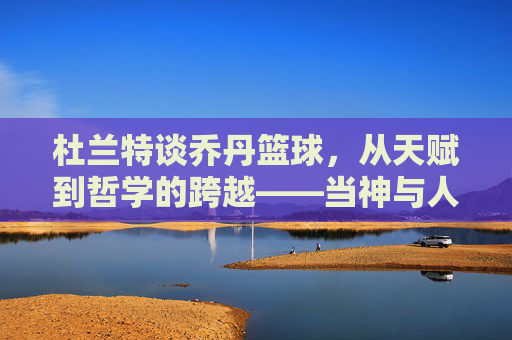 杜兰特谈乔丹篮球,从天赋到哲学的跨越——当神与人对话,我们读懂篮球的真正意义,杜兰特谈乔丹篮球,从天赋到哲学的跨越,当神与人对话,读懂篮球的真正意义