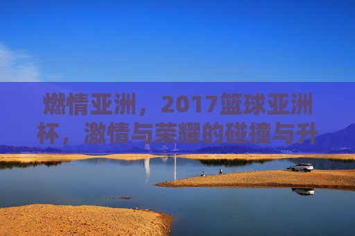 燃情亚洲，2017篮球亚洲杯，激情与荣耀的碰撞与升华