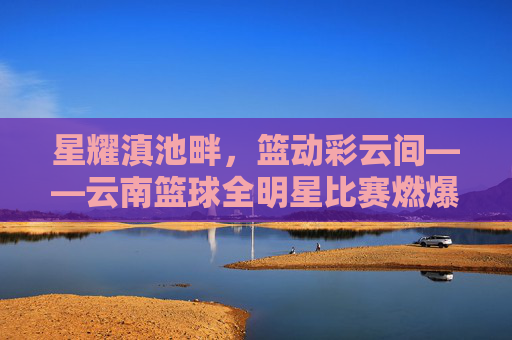 星耀滇池畔，篮动彩云间——云南篮球全明星比赛燃爆赛场，高原篮球魅力尽显