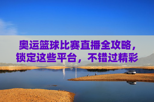 奥运篮球比赛直播全攻略，锁定这些平台，不错过精彩对决！