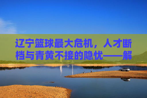 辽宁篮球最大危机，人才断档与青黄不接的隐忧——解析辽宁男篮的可持续发展难题，辽宁篮球最大危机，人才断档与青黄不接的隐忧——解析辽宁男篮的可持续发展难题