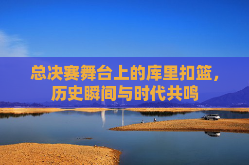 总决赛舞台上的库里扣篮,历史瞬间与时代共鸣