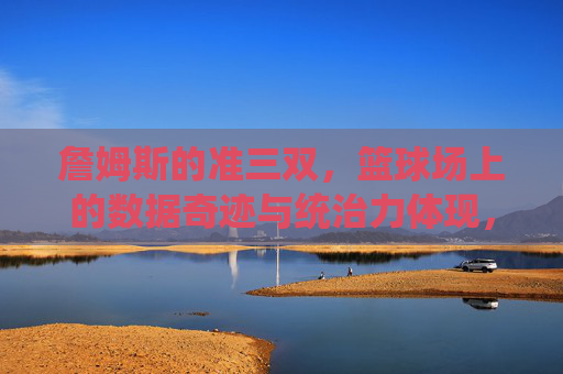 詹姆斯的准三双，篮球场上的数据奇迹与统治力体现，詹姆斯的准三双，篮球场上的数据奇迹与统治力体现