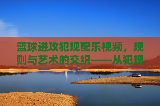 篮球进攻犯规配乐视频,规则与艺术的交织——从犯规瞬间到情感共鸣的视听盛宴,篮球进攻犯规配乐视频,规则与艺术的交织——从犯规瞬间到情感共鸣的视听盛宴