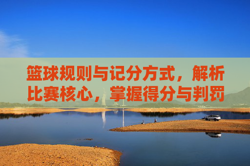 篮球规则与记分方式，解析比赛核心，掌握得分与判罚的奥秘