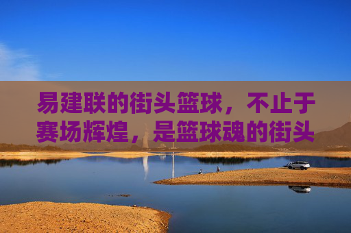 易建联的街头篮球，不止于赛场辉煌，是篮球魂的街头绽放，易建联街头篮球，赛场辉煌之外，篮球魂的街头绽放