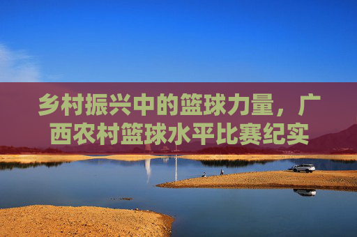 乡村振兴中的篮球力量，广西农村篮球水平比赛纪实