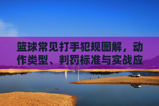 篮球常见打手犯规图解,动作类型、判罚标准与实战应对