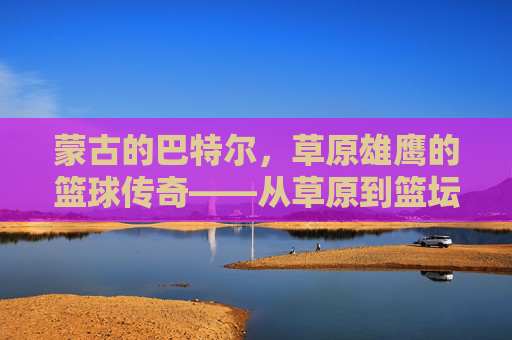 蒙古的巴特尔,草原雄鹰的篮球传奇——从草原到篮坛的跨越与精神传承