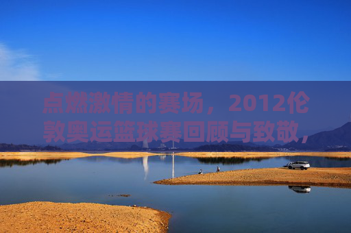 点燃激情的赛场，2012伦敦奥运篮球赛回顾与致敬，点燃激情的赛场，2012伦敦奥运篮球赛回顾与致敬