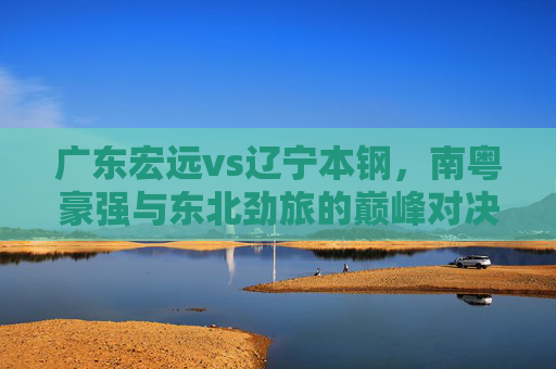 广东宏远vs辽宁本钢，南粤豪强与东北劲旅的巅峰对决——数据解析与胜负预测