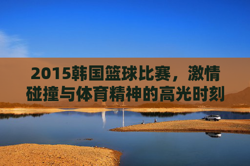 2015韩国篮球比赛，激情碰撞与体育精神的高光时刻