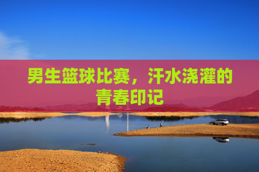 男生篮球比赛,汗水浇灌的青春印记