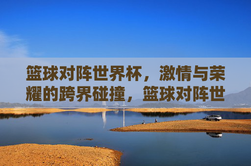 篮球对阵世界杯，激情与荣耀的跨界碰撞，篮球对阵世界杯，激情与荣耀的跨界碰撞