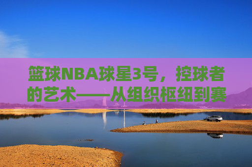 篮球NBA球星3号，控球者的艺术——从组织枢纽到赛场核心的传奇叙事