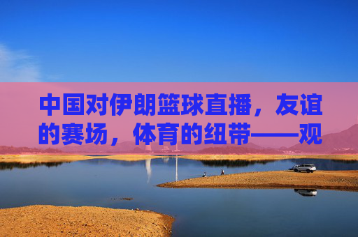 中国对伊朗篮球直播,友谊的赛场,体育的纽带——观赛体验与文化交流的交融,中国对伊朗篮球直播,友谊的赛场,体育的纽带——观赛体验与文化交流的交融