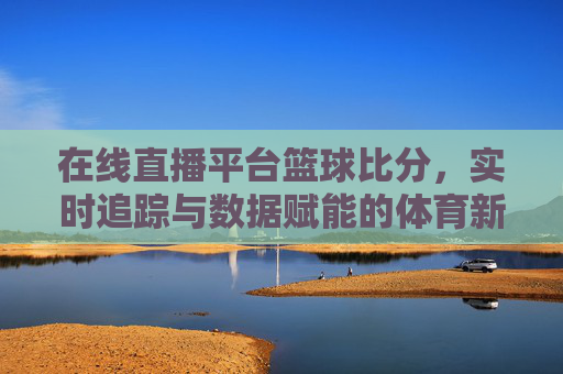 在线直播平台篮球比分，实时追踪与数据赋能的体育新体验