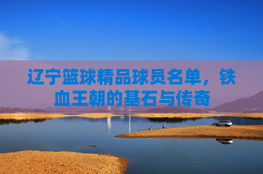 辽宁篮球精品球员名单，铁血王朝的基石与传奇