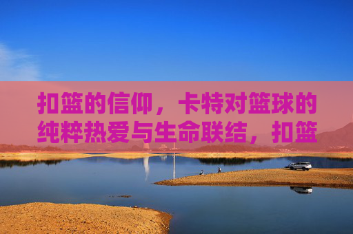 扣篮的信仰,卡特对篮球的纯粹热爱与生命联结,扣篮的信仰,卡特对篮球的纯粹热爱与生命联结