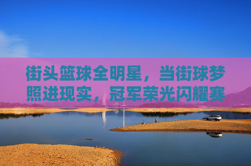 街头篮球全明星，当街球梦照进现实，冠军荣光闪耀赛场