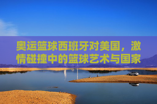 奥运篮球西班牙对美国,激情碰撞中的篮球艺术与国家荣耀