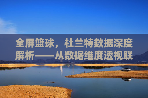 全屏篮球,杜兰特数据深度解析——从数据维度透视联盟顶级得分手的统治力与进化