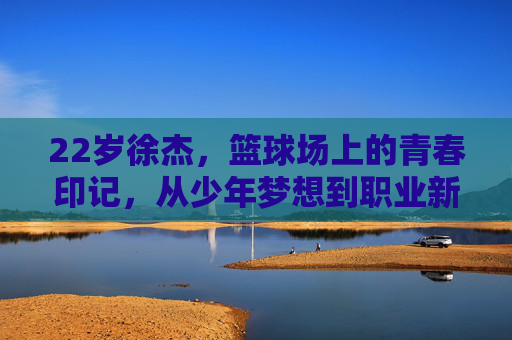 22岁徐杰,篮球场上的青春印记,从少年梦想到职业新星的坚实足迹,22岁徐杰,篮球场上的青春印记,从少年梦想到职业新星的坚实足迹