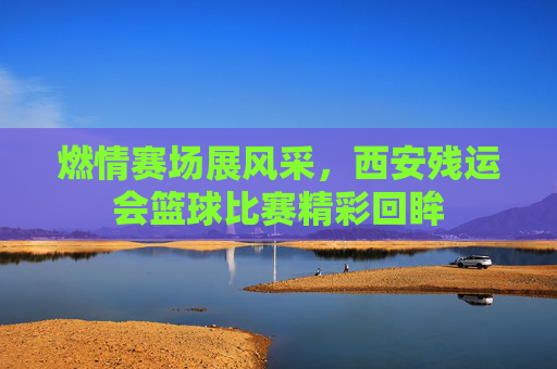 燃情赛场展风采，西安残运会篮球比赛精彩回眸