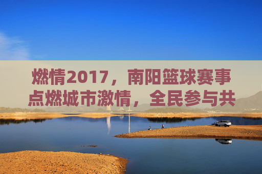 燃情2017,南阳篮球赛事点燃城市激情,全民参与共谱体育华章,燃情2017,南阳篮球赛事点燃城市激情,全民参与共谱体育华章