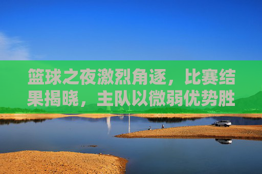 篮球之夜激烈角逐，比赛结果揭晓，主队以微弱优势胜出，精彩瞬间定格时光