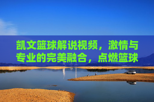凯文篮球解说视频，激情与专业的完美融合，点燃篮球迷的每一个瞬间，凯文篮球解说视频，激情与专业的完美融合，点燃篮球迷的每一个瞬间
