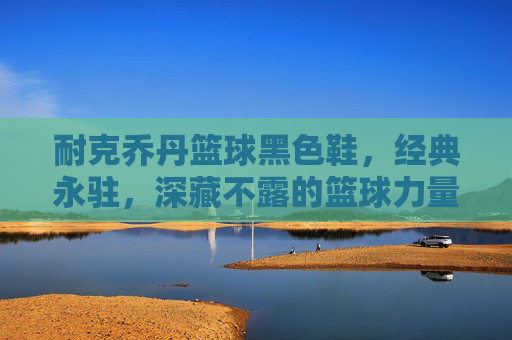 耐克乔丹篮球黑色鞋，经典永驻，深藏不露的篮球力量