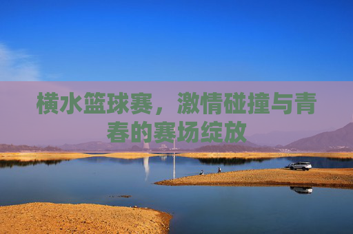 横水篮球赛,激情碰撞与青春的赛场绽放