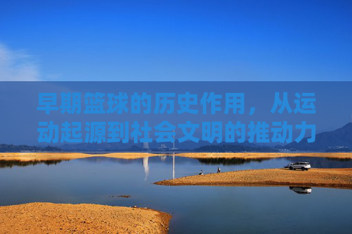 早期篮球的历史作用，从运动起源到社会文明的推动力，早期篮球的历史作用，从运动起源到社会文明的推动力