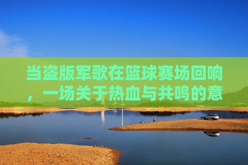 当盗版军歌在篮球赛场回响,一场关于热血与共鸣的意外狂欢,当盗版军歌在篮球赛场回响,一场关于热血与共鸣的意外狂欢