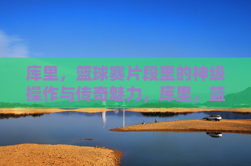 库里,篮球赛片段里的神级操作与传奇魅力,库里,篮球赛片段里的神级操作与传奇魅力
